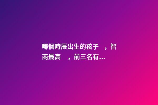 哪個時辰出生的孩子，智商最高，前三名有你嗎